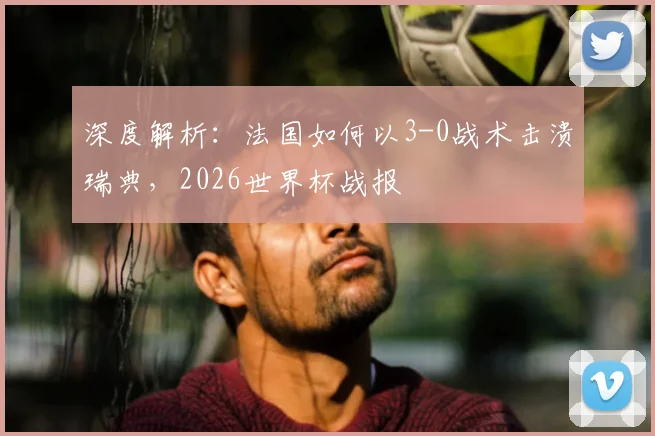 深度解析:法国如何以3-0战术击溃瑞典,2026世界杯战报