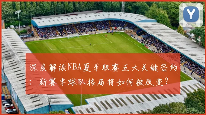 深度解读NBA夏季联赛五大关键签约:新赛季球队格局将如何被改变?