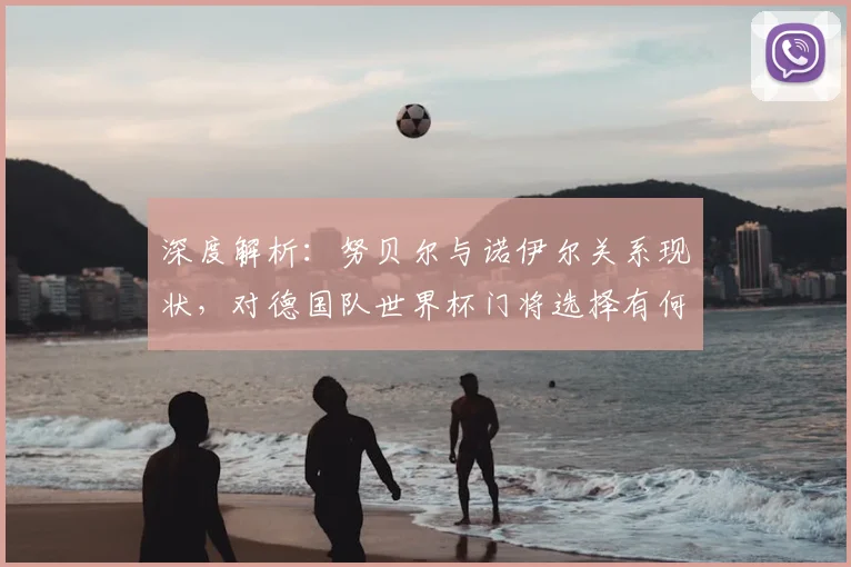 深度解析:努贝尔与诺伊尔关系现状,对德国队世界杯门将选择有何影响?