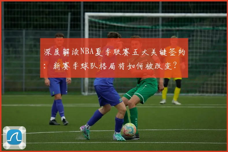 深度解读NBA夏季联赛五大关键签约：新赛季球队格局将如何被改变？
