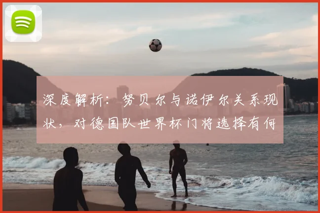 深度解析：努贝尔与诺伊尔关系现状，对德国队世界杯门将选择有何影响？