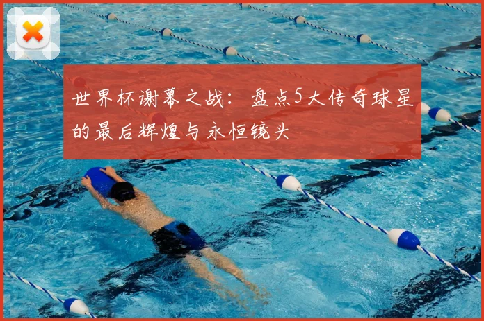 世界杯谢幕之战:盘点5大传奇球星的最后辉煌与永恒镜头